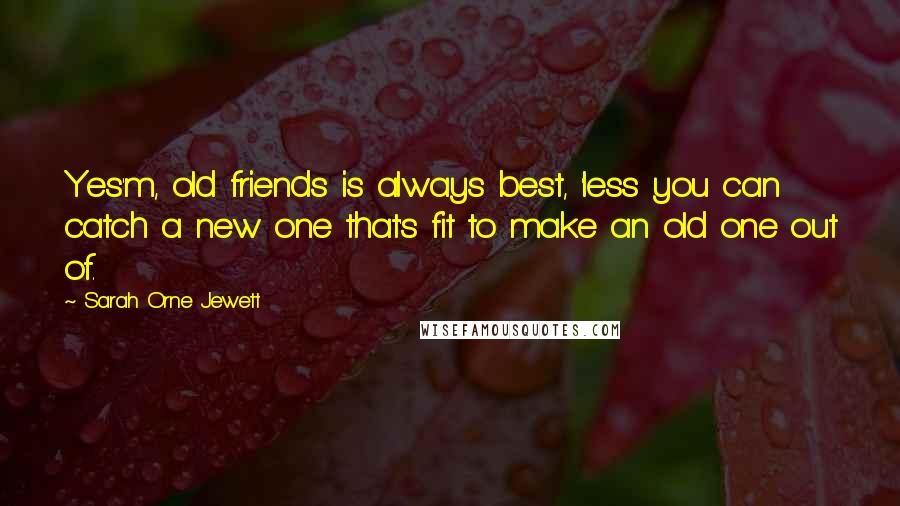 Sarah Orne Jewett Quotes: Yes'm, old friends is always best, 'less you can catch a new one that's fit to make an old one out of.