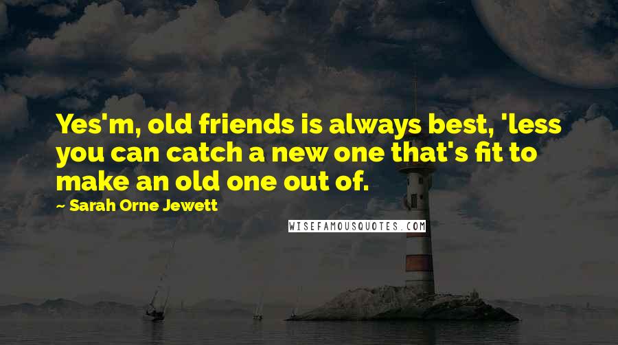 Sarah Orne Jewett Quotes: Yes'm, old friends is always best, 'less you can catch a new one that's fit to make an old one out of.