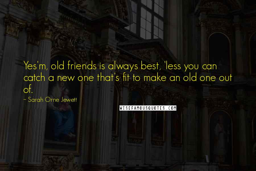 Sarah Orne Jewett Quotes: Yes'm, old friends is always best, 'less you can catch a new one that's fit to make an old one out of.