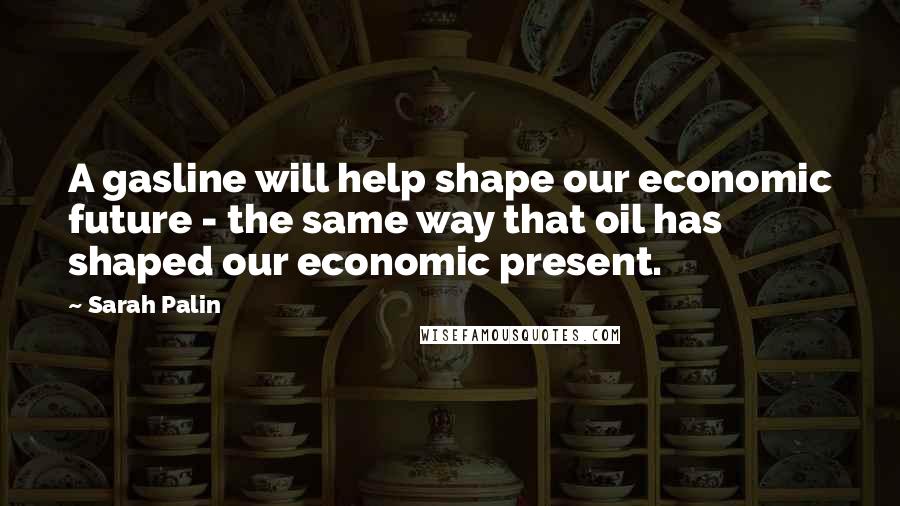 Sarah Palin Quotes: A gasline will help shape our economic future - the same way that oil has shaped our economic present.