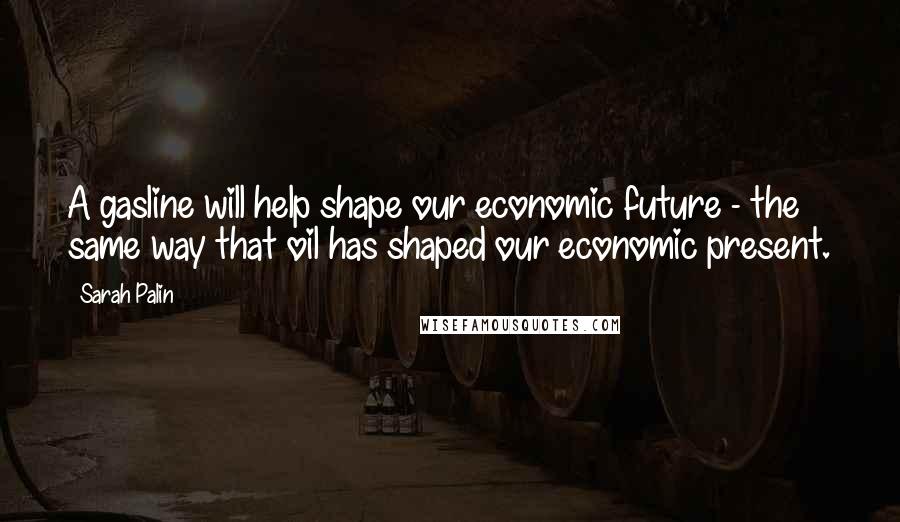 Sarah Palin Quotes: A gasline will help shape our economic future - the same way that oil has shaped our economic present.