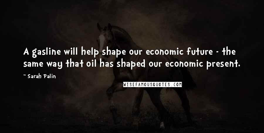 Sarah Palin Quotes: A gasline will help shape our economic future - the same way that oil has shaped our economic present.