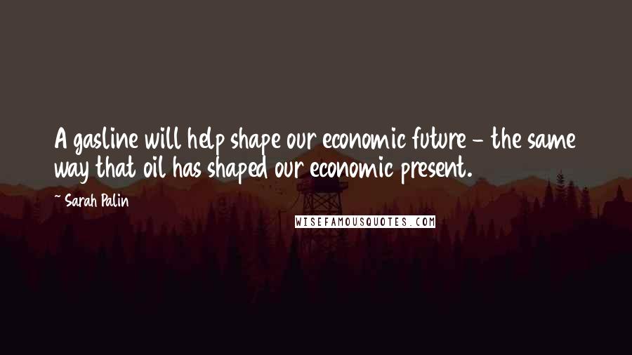 Sarah Palin Quotes: A gasline will help shape our economic future - the same way that oil has shaped our economic present.