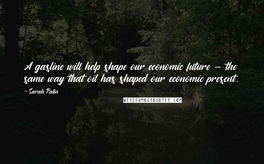 Sarah Palin Quotes: A gasline will help shape our economic future - the same way that oil has shaped our economic present.