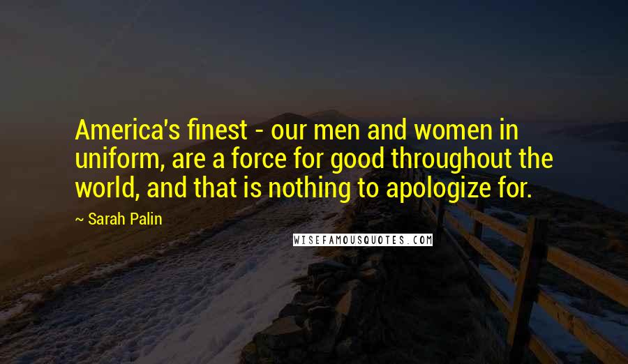 Sarah Palin Quotes: America's finest - our men and women in uniform, are a force for good throughout the world, and that is nothing to apologize for.