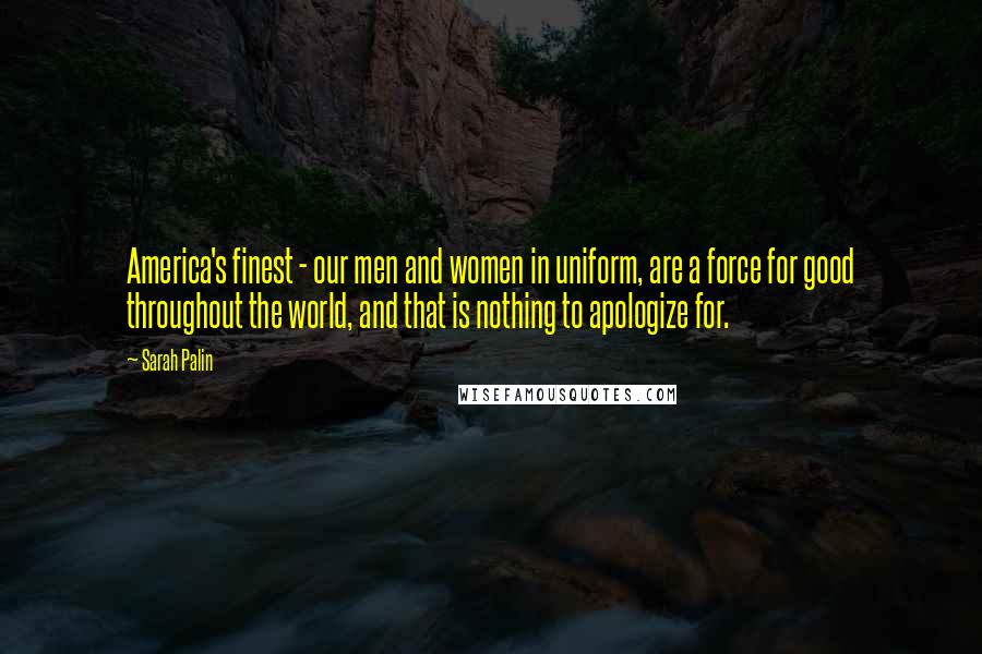 Sarah Palin Quotes: America's finest - our men and women in uniform, are a force for good throughout the world, and that is nothing to apologize for.