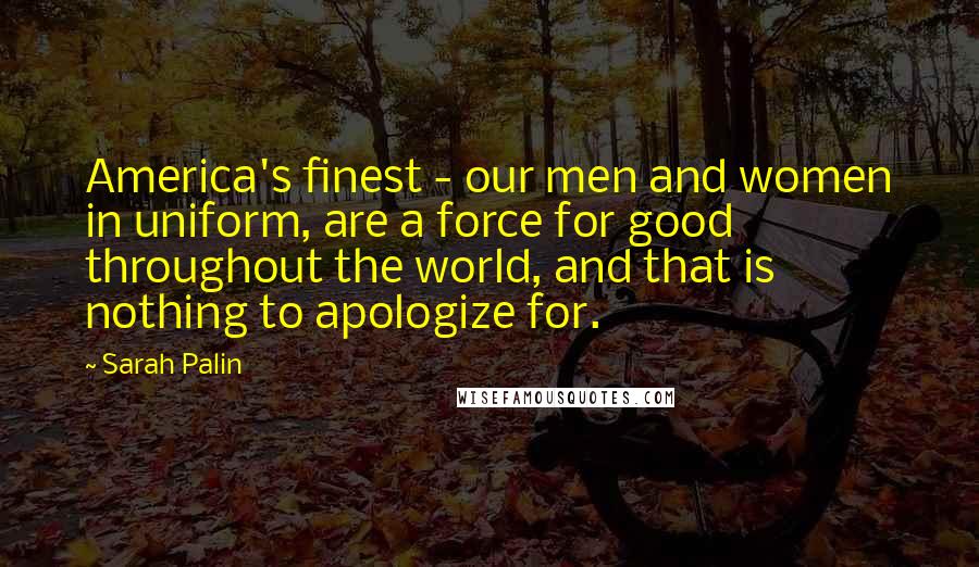 Sarah Palin Quotes: America's finest - our men and women in uniform, are a force for good throughout the world, and that is nothing to apologize for.