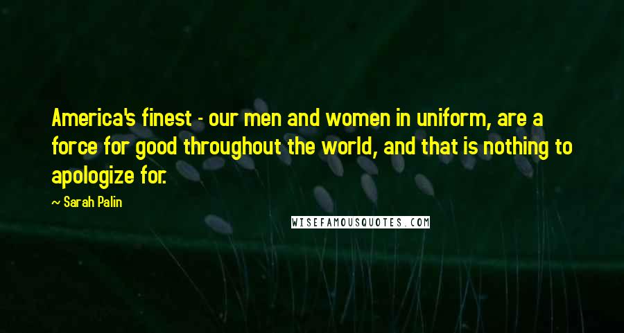 Sarah Palin Quotes: America's finest - our men and women in uniform, are a force for good throughout the world, and that is nothing to apologize for.