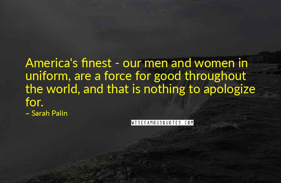 Sarah Palin Quotes: America's finest - our men and women in uniform, are a force for good throughout the world, and that is nothing to apologize for.