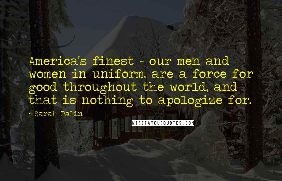 Sarah Palin Quotes: America's finest - our men and women in uniform, are a force for good throughout the world, and that is nothing to apologize for.