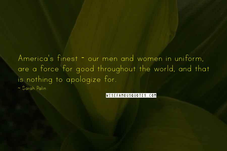 Sarah Palin Quotes: America's finest - our men and women in uniform, are a force for good throughout the world, and that is nothing to apologize for.