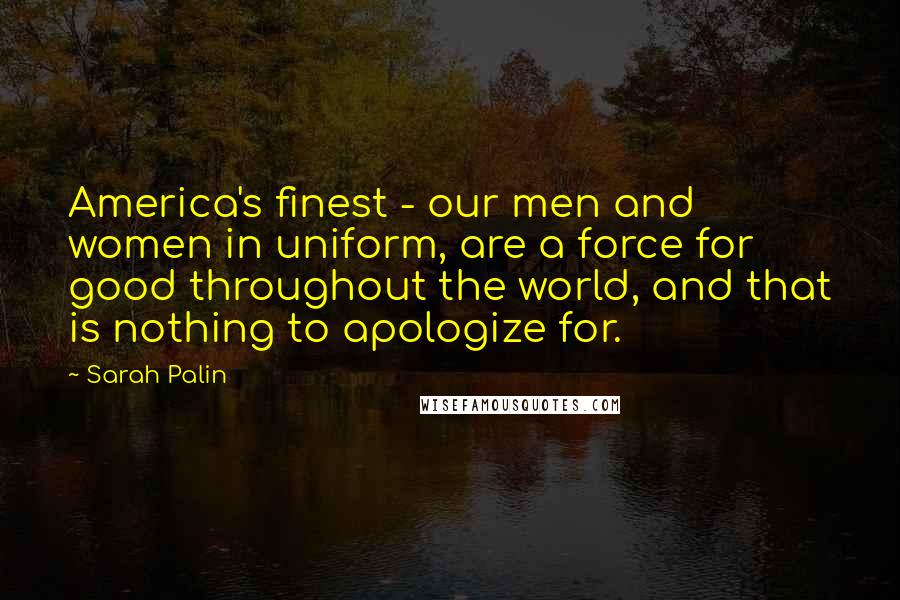 Sarah Palin Quotes: America's finest - our men and women in uniform, are a force for good throughout the world, and that is nothing to apologize for.