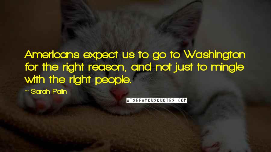 Sarah Palin Quotes: Americans expect us to go to Washington for the right reason, and not just to mingle with the right people.
