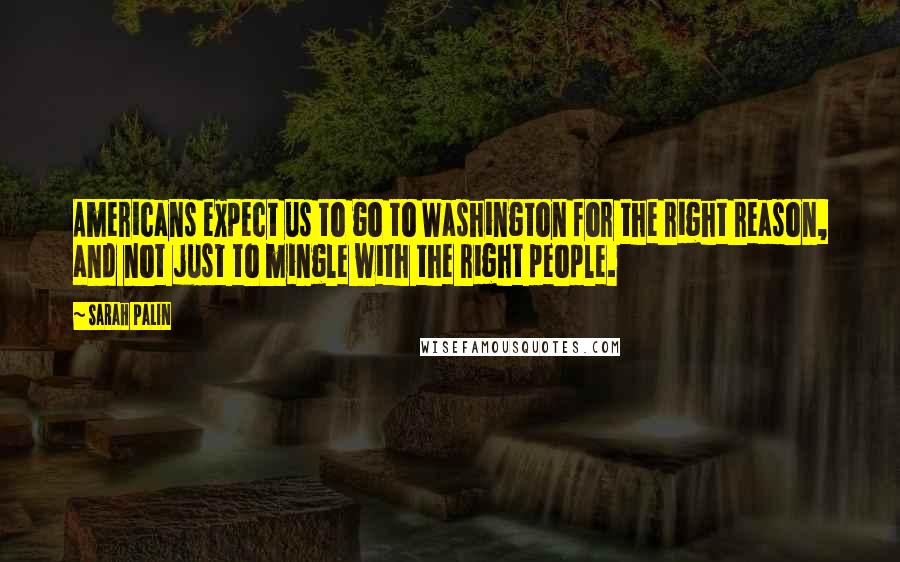 Sarah Palin Quotes: Americans expect us to go to Washington for the right reason, and not just to mingle with the right people.