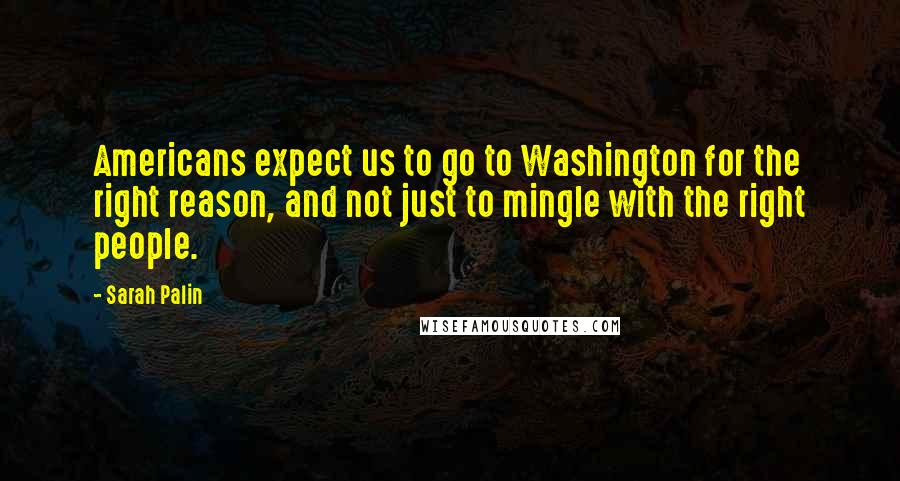 Sarah Palin Quotes: Americans expect us to go to Washington for the right reason, and not just to mingle with the right people.