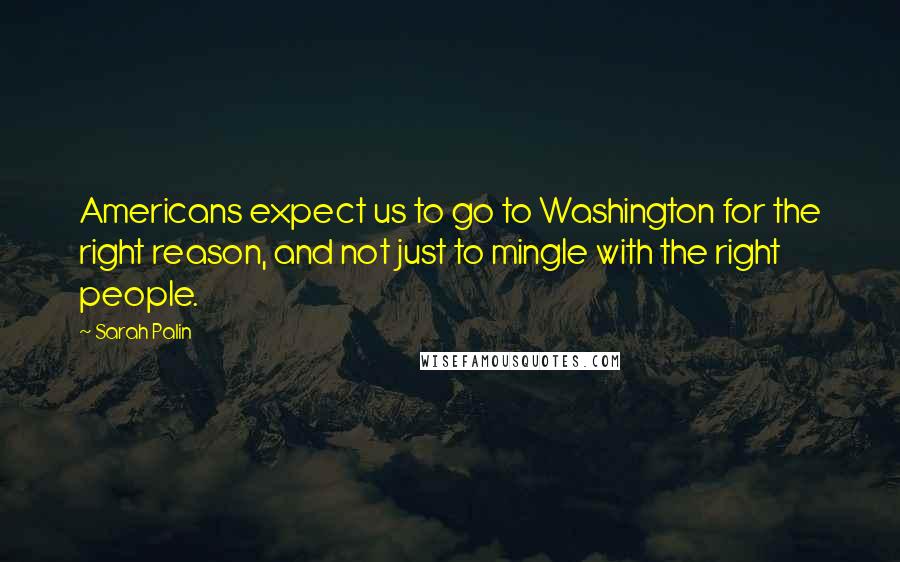 Sarah Palin Quotes: Americans expect us to go to Washington for the right reason, and not just to mingle with the right people.