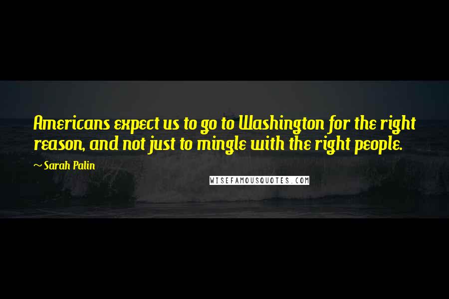 Sarah Palin Quotes: Americans expect us to go to Washington for the right reason, and not just to mingle with the right people.