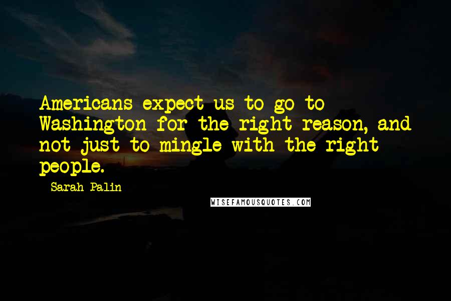 Sarah Palin Quotes: Americans expect us to go to Washington for the right reason, and not just to mingle with the right people.