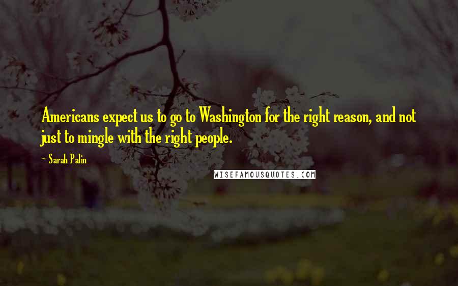 Sarah Palin Quotes: Americans expect us to go to Washington for the right reason, and not just to mingle with the right people.