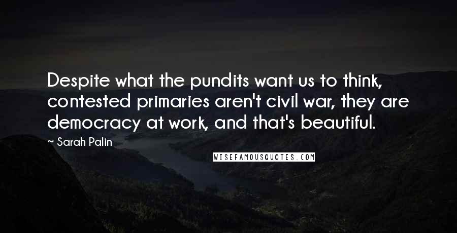 Sarah Palin Quotes: Despite what the pundits want us to think, contested primaries aren't civil war, they are democracy at work, and that's beautiful.