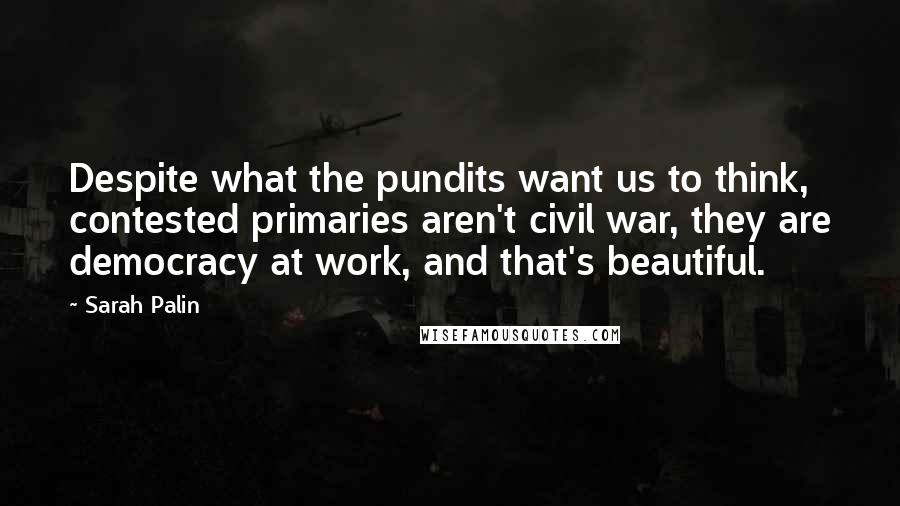 Sarah Palin Quotes: Despite what the pundits want us to think, contested primaries aren't civil war, they are democracy at work, and that's beautiful.