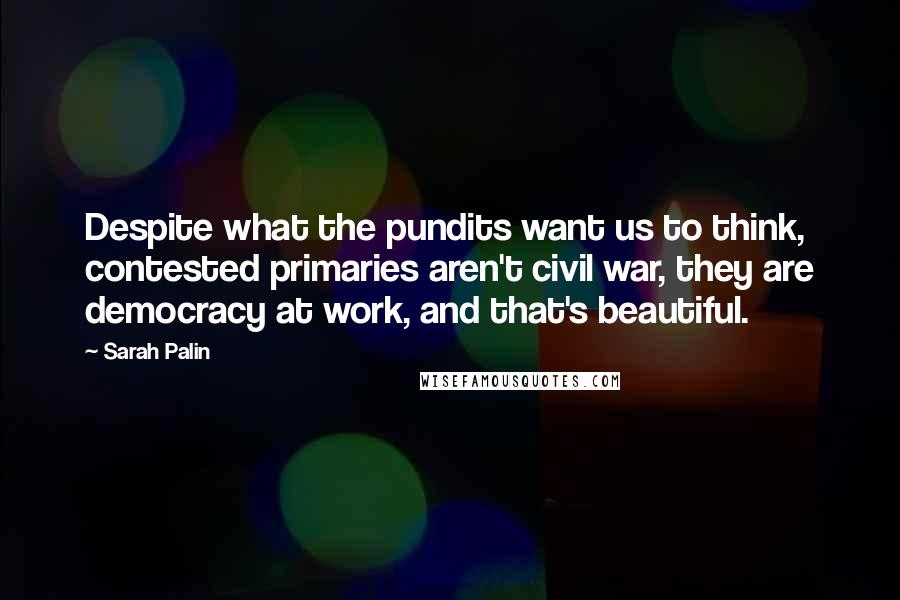 Sarah Palin Quotes: Despite what the pundits want us to think, contested primaries aren't civil war, they are democracy at work, and that's beautiful.