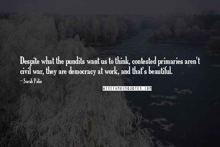 Sarah Palin Quotes: Despite what the pundits want us to think, contested primaries aren't civil war, they are democracy at work, and that's beautiful.