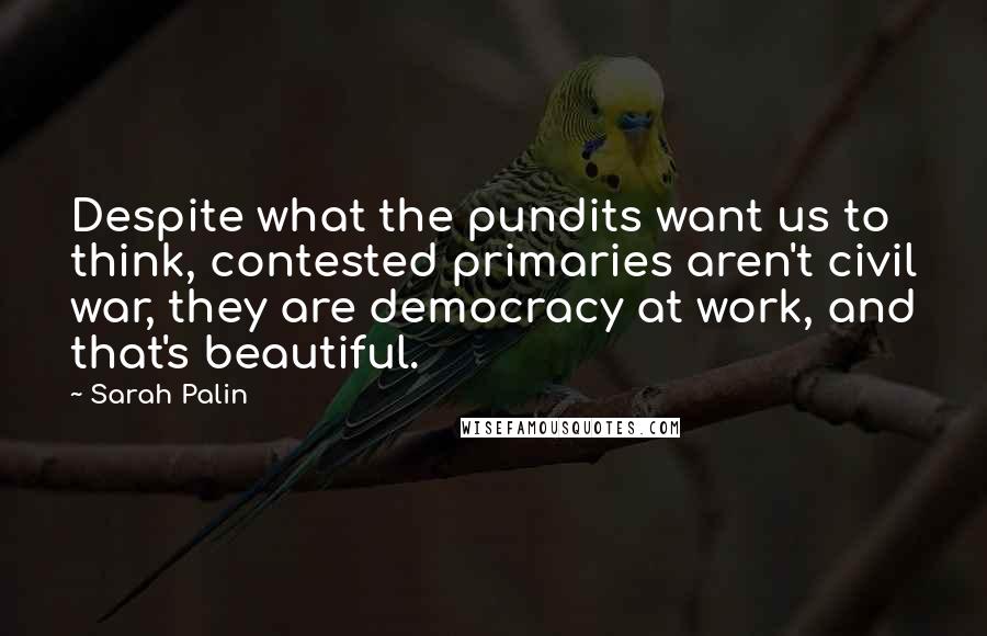 Sarah Palin Quotes: Despite what the pundits want us to think, contested primaries aren't civil war, they are democracy at work, and that's beautiful.