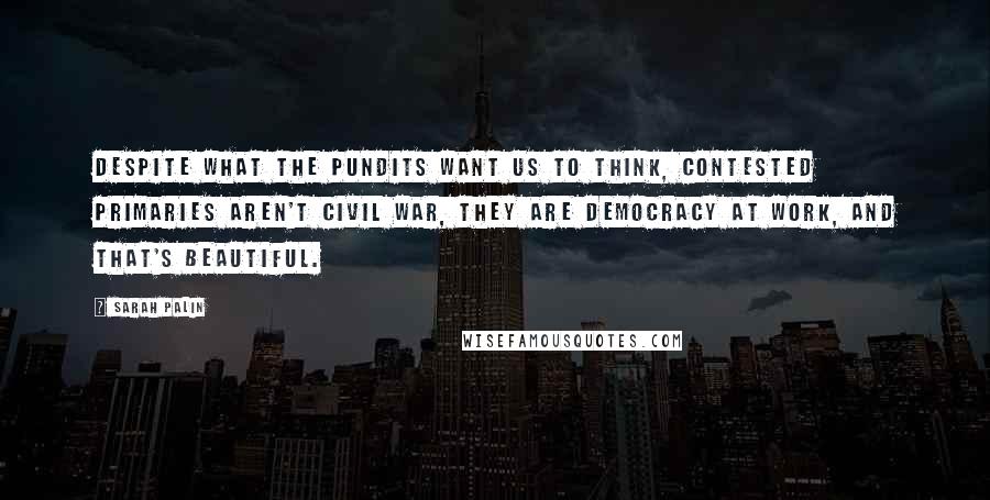 Sarah Palin Quotes: Despite what the pundits want us to think, contested primaries aren't civil war, they are democracy at work, and that's beautiful.