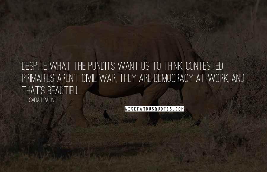 Sarah Palin Quotes: Despite what the pundits want us to think, contested primaries aren't civil war, they are democracy at work, and that's beautiful.