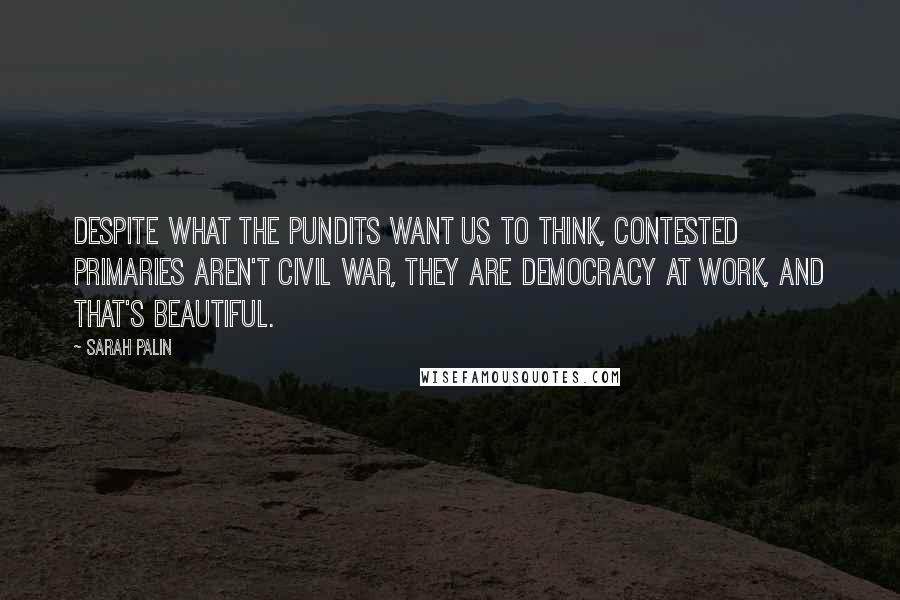 Sarah Palin Quotes: Despite what the pundits want us to think, contested primaries aren't civil war, they are democracy at work, and that's beautiful.