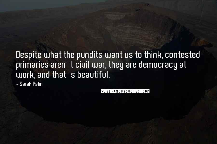 Sarah Palin Quotes: Despite what the pundits want us to think, contested primaries aren't civil war, they are democracy at work, and that's beautiful.