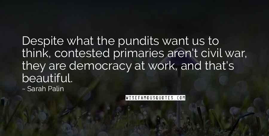 Sarah Palin Quotes: Despite what the pundits want us to think, contested primaries aren't civil war, they are democracy at work, and that's beautiful.