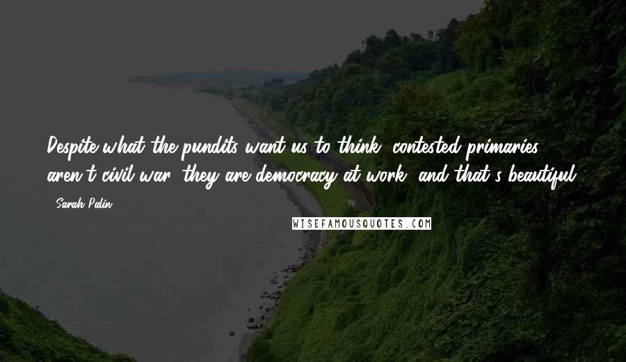 Sarah Palin Quotes: Despite what the pundits want us to think, contested primaries aren't civil war, they are democracy at work, and that's beautiful.