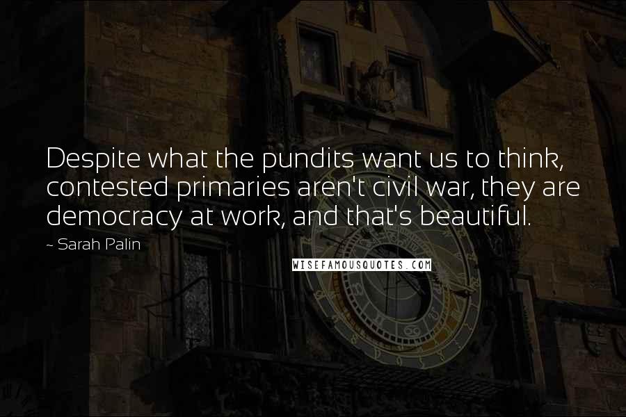 Sarah Palin Quotes: Despite what the pundits want us to think, contested primaries aren't civil war, they are democracy at work, and that's beautiful.