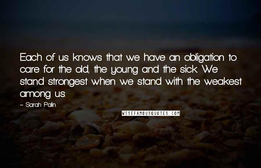 Sarah Palin Quotes: Each of us knows that we have an obligation to care for the old, the young and the sick. We stand strongest when we stand with the weakest among us.