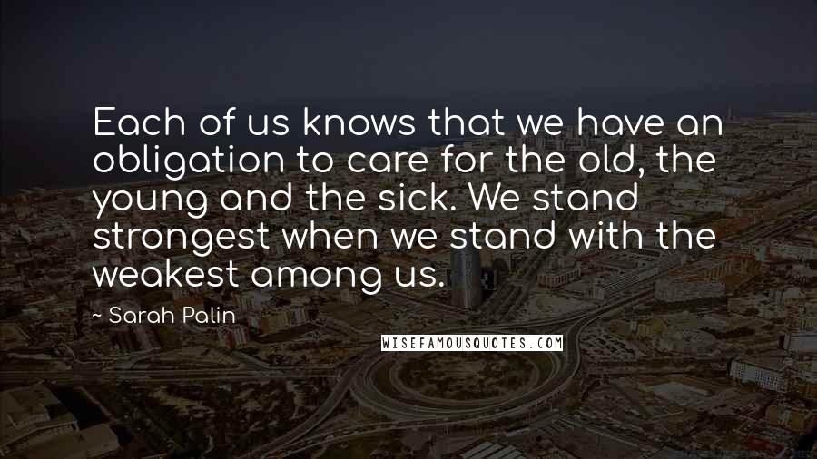 Sarah Palin Quotes: Each of us knows that we have an obligation to care for the old, the young and the sick. We stand strongest when we stand with the weakest among us.