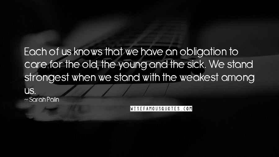 Sarah Palin Quotes: Each of us knows that we have an obligation to care for the old, the young and the sick. We stand strongest when we stand with the weakest among us.