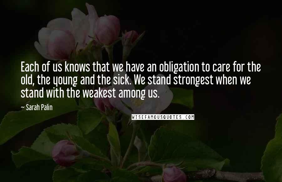 Sarah Palin Quotes: Each of us knows that we have an obligation to care for the old, the young and the sick. We stand strongest when we stand with the weakest among us.