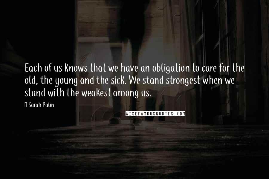 Sarah Palin Quotes: Each of us knows that we have an obligation to care for the old, the young and the sick. We stand strongest when we stand with the weakest among us.