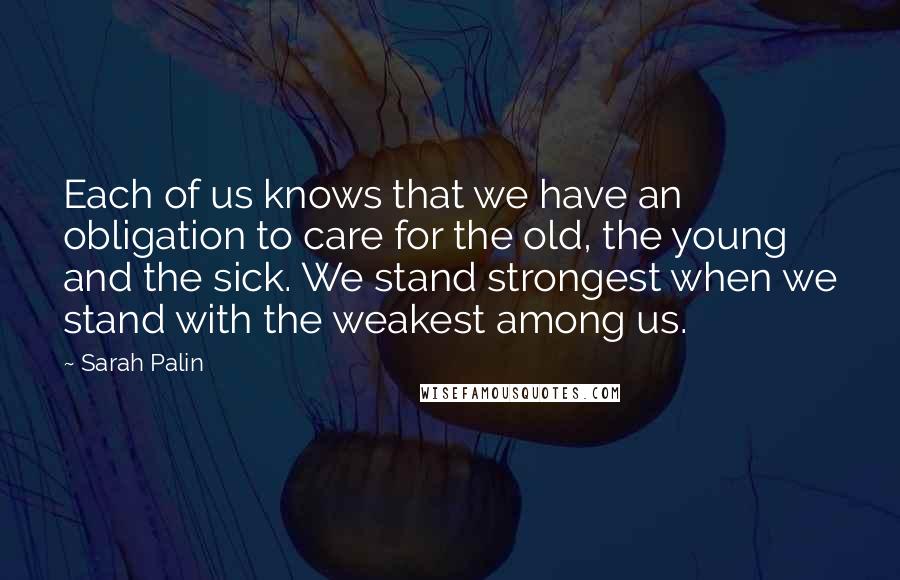 Sarah Palin Quotes: Each of us knows that we have an obligation to care for the old, the young and the sick. We stand strongest when we stand with the weakest among us.