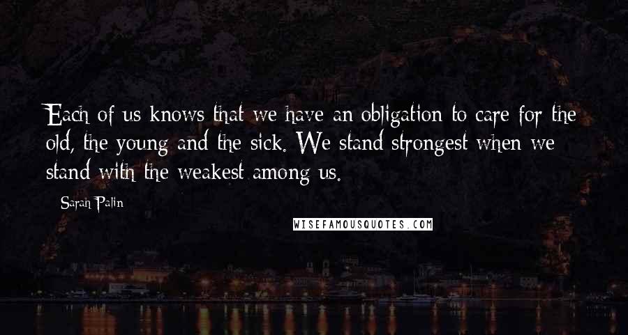 Sarah Palin Quotes: Each of us knows that we have an obligation to care for the old, the young and the sick. We stand strongest when we stand with the weakest among us.