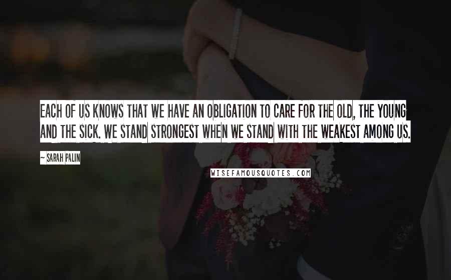 Sarah Palin Quotes: Each of us knows that we have an obligation to care for the old, the young and the sick. We stand strongest when we stand with the weakest among us.