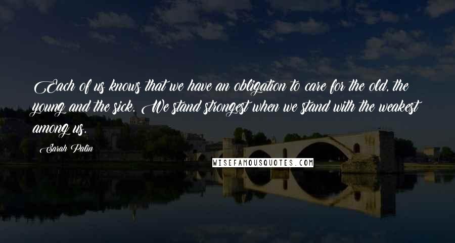 Sarah Palin Quotes: Each of us knows that we have an obligation to care for the old, the young and the sick. We stand strongest when we stand with the weakest among us.