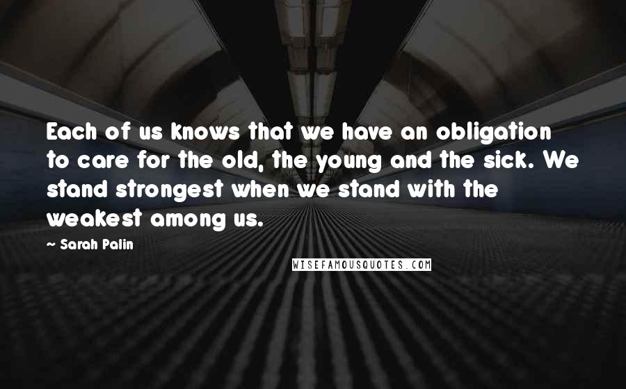 Sarah Palin Quotes: Each of us knows that we have an obligation to care for the old, the young and the sick. We stand strongest when we stand with the weakest among us.