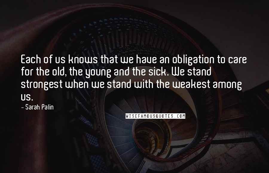 Sarah Palin Quotes: Each of us knows that we have an obligation to care for the old, the young and the sick. We stand strongest when we stand with the weakest among us.