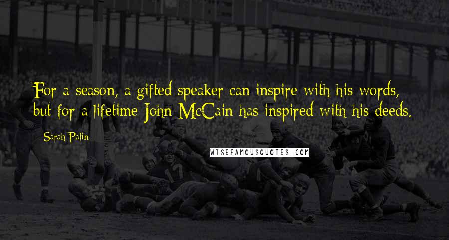 Sarah Palin Quotes: For a season, a gifted speaker can inspire with his words, but for a lifetime John McCain has inspired with his deeds.