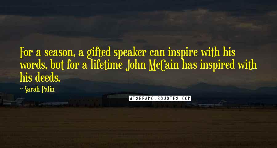 Sarah Palin Quotes: For a season, a gifted speaker can inspire with his words, but for a lifetime John McCain has inspired with his deeds.