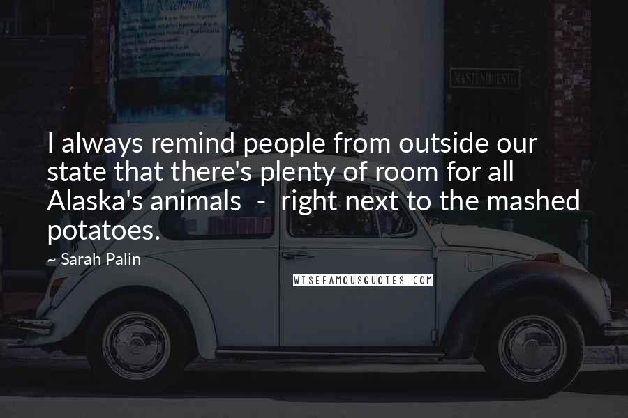 Sarah Palin Quotes: I always remind people from outside our state that there's plenty of room for all Alaska's animals  -  right next to the mashed potatoes.