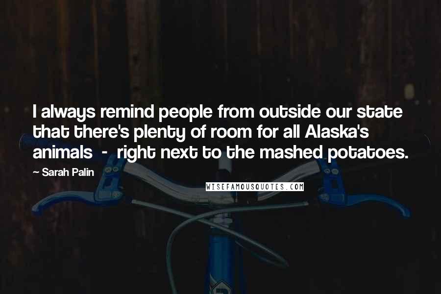 Sarah Palin Quotes: I always remind people from outside our state that there's plenty of room for all Alaska's animals  -  right next to the mashed potatoes.